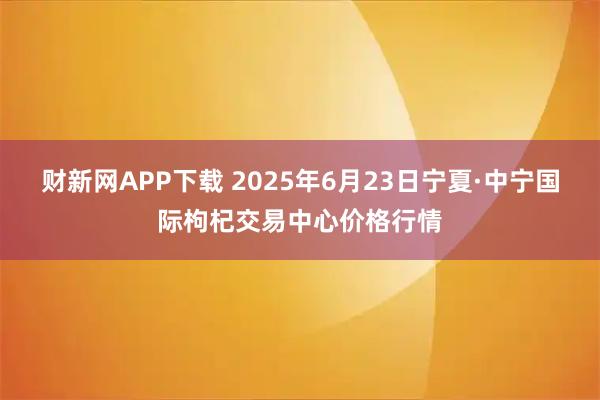 财新网APP下载 2025年6月23日宁夏·中宁国际枸杞交易中心价格行情