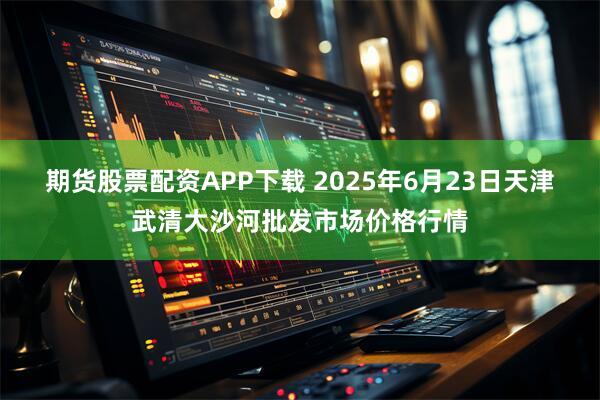 期货股票配资APP下载 2025年6月23日天津武清大沙河批发市场价格行情