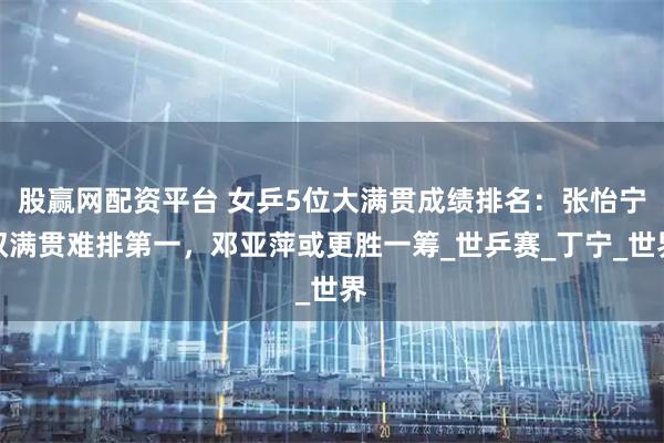 股赢网配资平台 女乒5位大满贯成绩排名:张怡宁双满贯难排第一,邓亚萍或更胜一筹_世乒赛_丁宁_世界