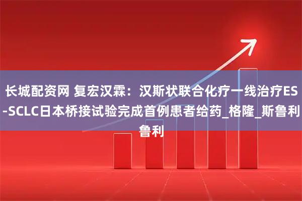 长城配资网 复宏汉霖：汉斯状联合化疗一线治疗ES-SCLC日本桥接试验完成首例患者给药_格隆_斯鲁利