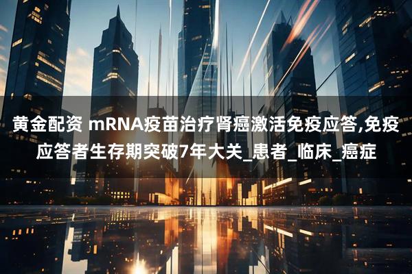 黄金配资 mRNA疫苗治疗肾癌激活免疫应答,免疫应答者生存期突破7年大关_患者_临床_癌症