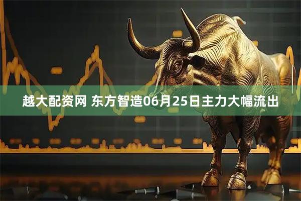 越大配资网 东方智造06月25日主力大幅流出