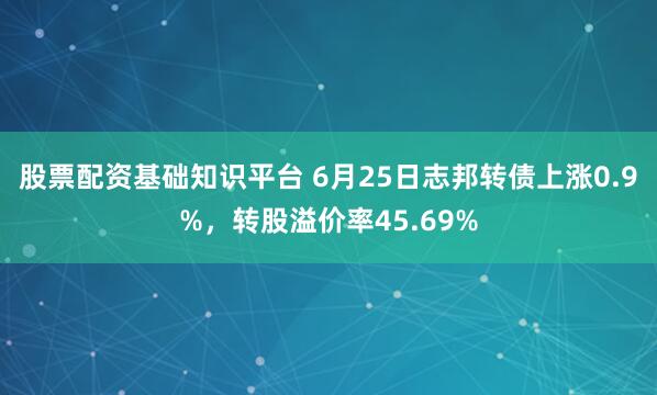 股票配资基础知识平台 6月25日志邦转债上涨0.9%，转股溢价率45.69%