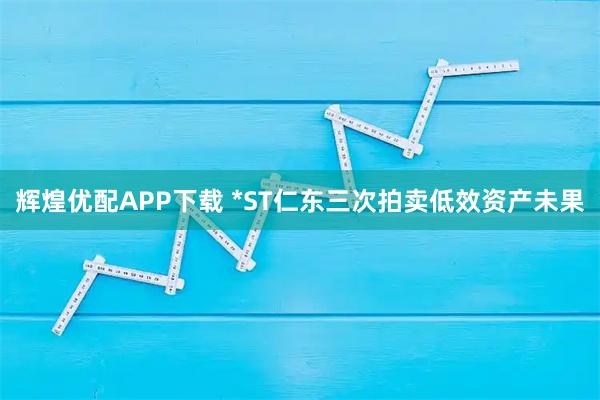 辉煌优配APP下载 *ST仁东三次拍卖低效资产未果