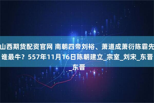 山西期货配资官网 南朝四帝刘裕、萧道成萧衍陈霸先谁最牛？557年11月16日陈朝建立_宗室_刘宋_东晋
