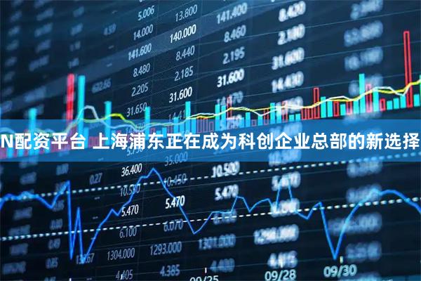 N配资平台 上海浦东正在成为科创企业总部的新选择