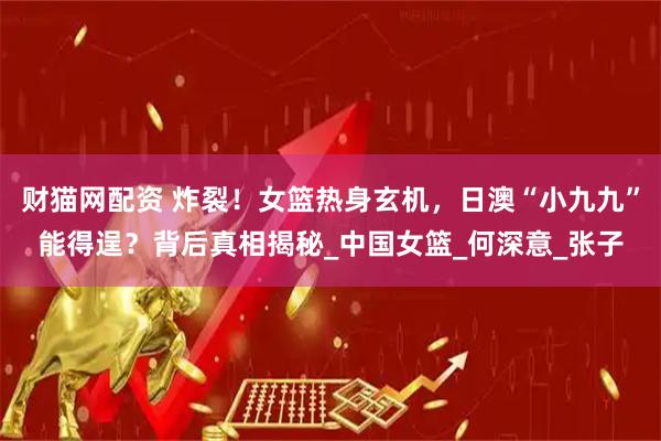 财猫网配资 炸裂！女篮热身玄机，日澳“小九九”能得逞？背后真相揭秘_中国女篮_何深意_张子