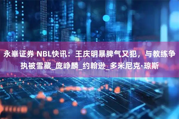 永崋证券 NBL快讯：王庆明暴脾气又犯，与教练争执被雪藏_庞峥麟_约翰逊_多米尼克·琼斯