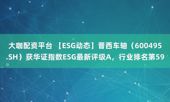 大咖配资平台 【ESG动态】晋西车轴（600495.SH）获华证指数ESG最新评级A，行业排名第59