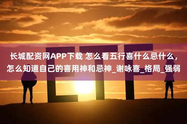 长城配资网APP下载 怎么看五行喜什么忌什么，怎么知道自己的喜用神和忌神_谢咏喜_格局_强弱