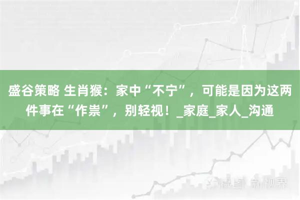 盛谷策略 生肖猴：家中“不宁”，可能是因为这两件事在“作祟”，别轻视！_家庭_家人_沟通