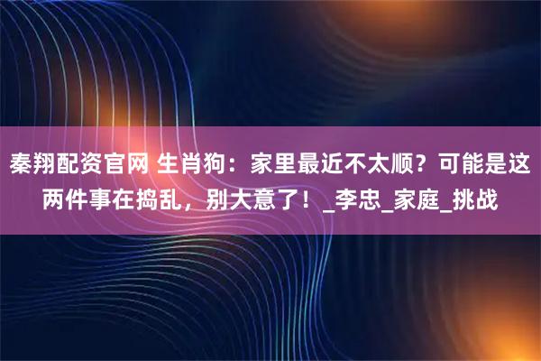 秦翔配资官网 生肖狗：家里最近不太顺？可能是这两件事在捣乱，别大意了！_李忠_家庭_挑战