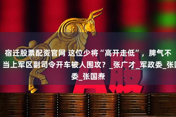宿迁股票配资官网 这位少将“高开走低”，脾气不小，当上军区副司令开车被人围攻？_张广才_军政委_张国焘
