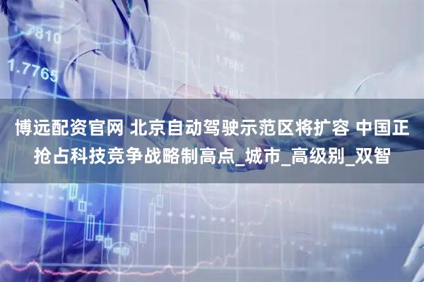 博远配资官网 北京自动驾驶示范区将扩容 中国正抢占科技竞争战略制高点_城市_高级别_双智