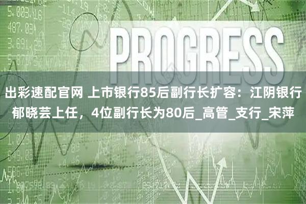 出彩速配官网 上市银行85后副行长扩容:江阴银行郁晓芸上任,4位副行长为80后_高管_支行_宋萍