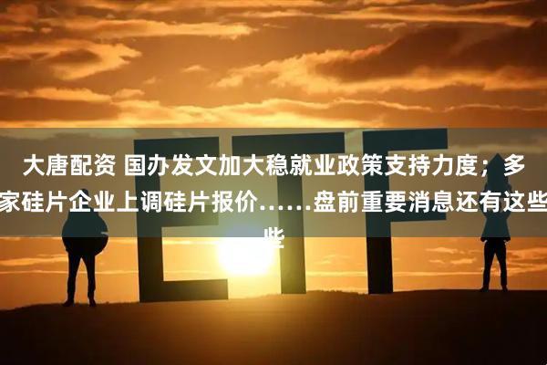 大唐配资 国办发文加大稳就业政策支持力度；多家硅片企业上调硅片报价……盘前重要消息还有这些