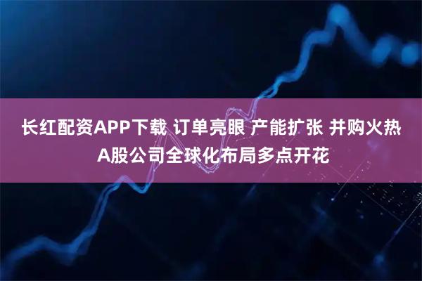 长红配资APP下载 订单亮眼 产能扩张 并购火热 A股公司全球化布局多点开花