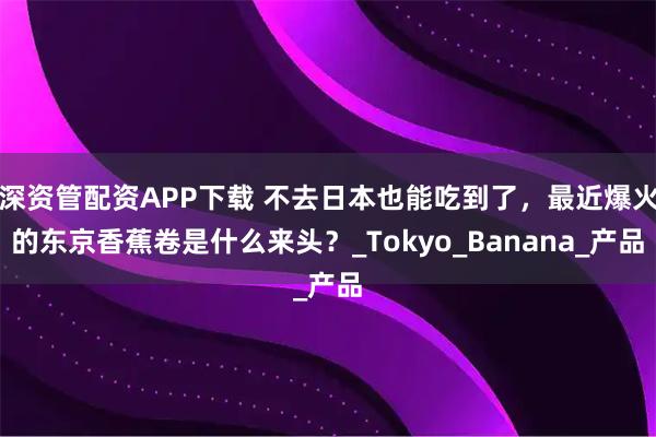 深资管配资APP下载 不去日本也能吃到了，最近爆火的东京香蕉卷是什么来头？_Tokyo_Banana_产品