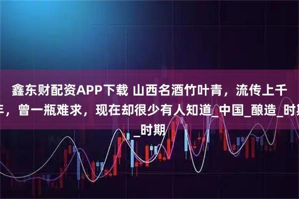 鑫东财配资APP下载 山西名酒竹叶青，流传上千年，曾一瓶难求，现在却很少有人知道_中国_酿造_时期