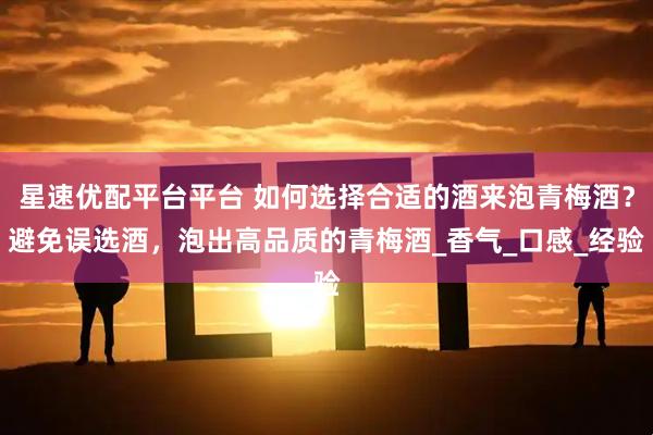 星速优配平台平台 如何选择合适的酒来泡青梅酒？避免误选酒，泡出高品质的青梅酒_香气_口感_经验