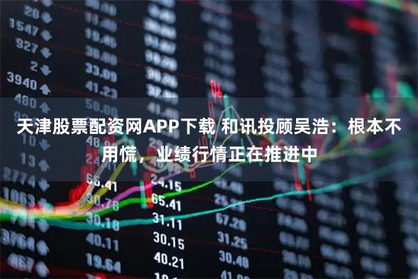 天津股票配资网APP下载 和讯投顾吴浩：根本不用慌，业绩行情正在推进中