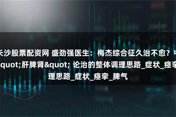 长沙股票配资网 盛劲强医生:梅杰综合征久治不愈?中医从 "肝脾肾" 论治的整体调理思路_症状_痉挛_脾气