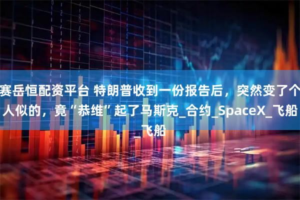 赛岳恒配资平台 特朗普收到一份报告后,突然变了个人似的,竟“恭维”起了马斯克_合约_SpaceX_飞船