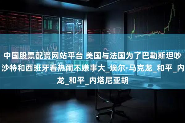 中国股票配资网站平台 美国与法国为了巴勒斯坦吵翻了天,沙特和西班牙看热闹不嫌事大_埃尔·马克龙_和平_内塔尼亚胡