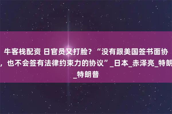 牛客栈配资 日官员又打脸？“没有跟美国签书面协议，也不会签有法律约束力的协议”_日本_赤泽亮_特朗普