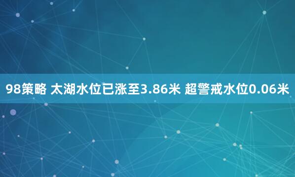 98策略 太湖水位已涨至3.86米 超警戒水位0.06米
