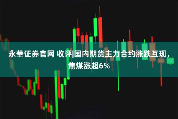 永華证券官网 收评|国内期货主力合约涨跌互现,焦煤涨超6%