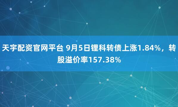 天宇配资官网平台 9月5日锂科转债上涨1.84%,转股溢价率157.38%