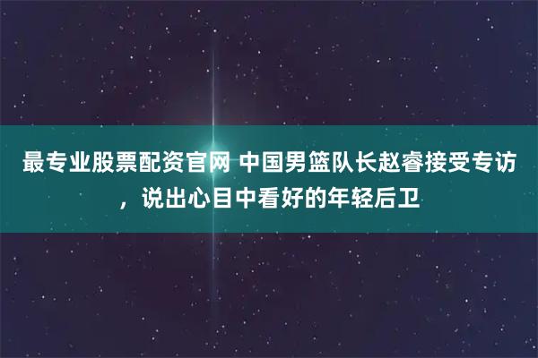 最专业股票配资官网 中国男篮队长赵睿接受专访,说出心目中看好的年轻后卫