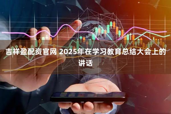 吉祥盈配资官网 2025年在学习教育总结大会上的讲话