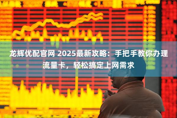 龙辉优配官网 2025最新攻略:手把手教你办理流量卡,轻松搞定上网需求