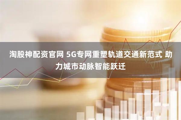 淘股神配资官网 5G专网重塑轨道交通新范式 助力城市动脉智能跃迁