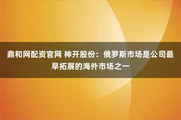 鼎和网配资官网 神开股份：俄罗斯市场是公司最早拓展的海外市场之一
