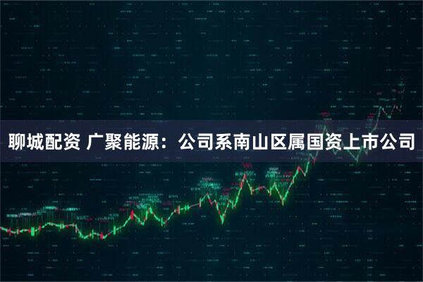 聊城配资 广聚能源：公司系南山区属国资上市公司