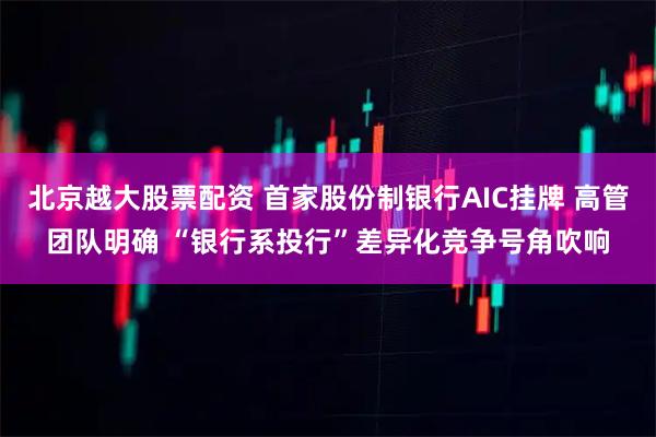 北京越大股票配资 首家股份制银行AIC挂牌 高管团队明确 “银行系投行”差异化竞争号角吹响