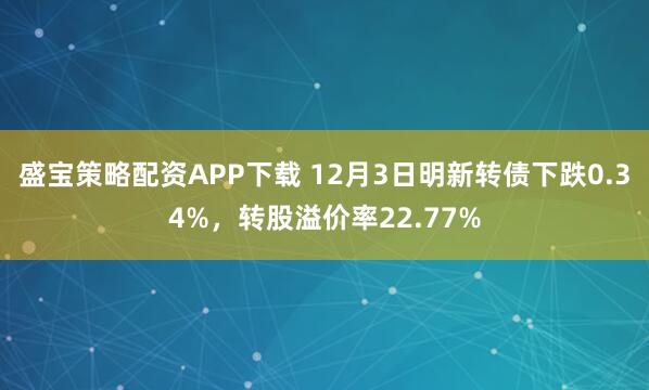 盛宝策略配资APP下载 12月3日明新转债下跌0.34%,转股溢价率22.77%