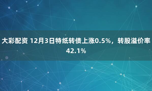 大彩配资 12月3日特纸转债上涨0.5%,转股溢价率42.1%