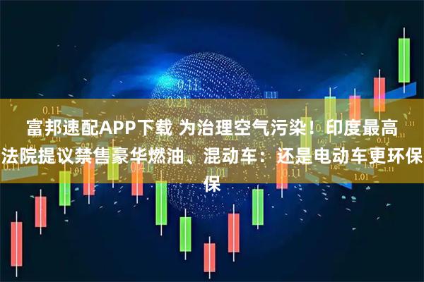 富邦速配APP下载 为治理空气污染！印度最高法院提议禁售豪华燃油、混动车：还是电动车更环保