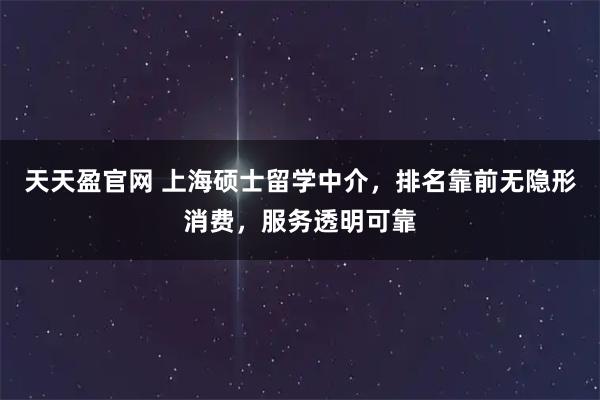 天天盈官网 上海硕士留学中介，排名靠前无隐形消费，服务透明可靠