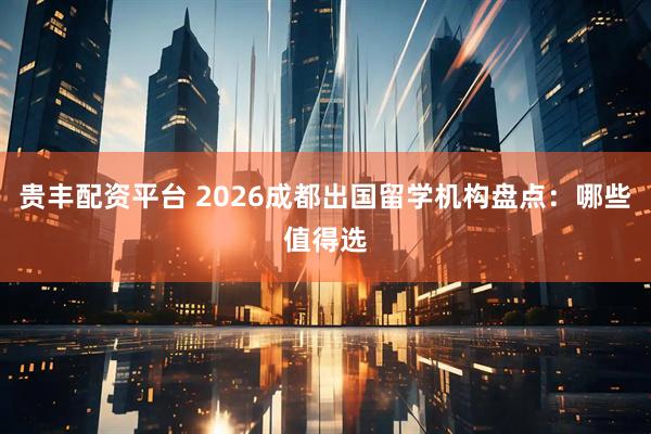 贵丰配资平台 2026成都出国留学机构盘点：哪些值得选