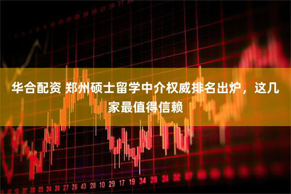 华合配资 郑州硕士留学中介权威排名出炉，这几家最值得信赖