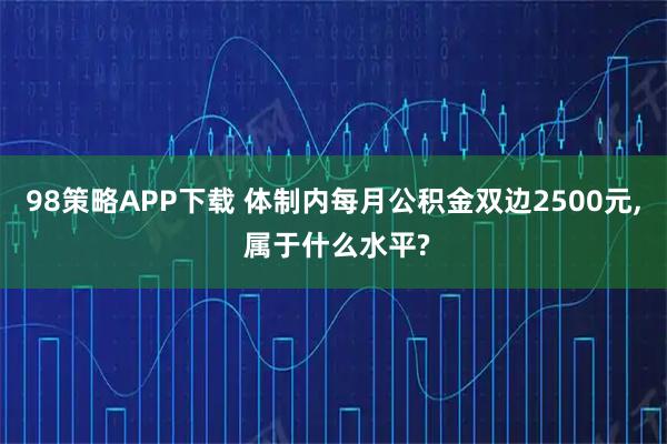 98策略APP下载 体制内每月公积金双边2500元, 属于什么水平?